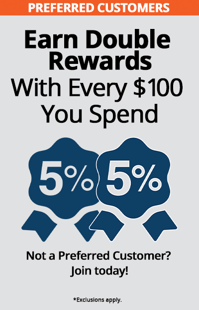 Preferred Customers earn double rewards with every $100 spent, such as 5% + 5% rewards. Not a Preferred Customer? Join Today! *Exclusions apply.