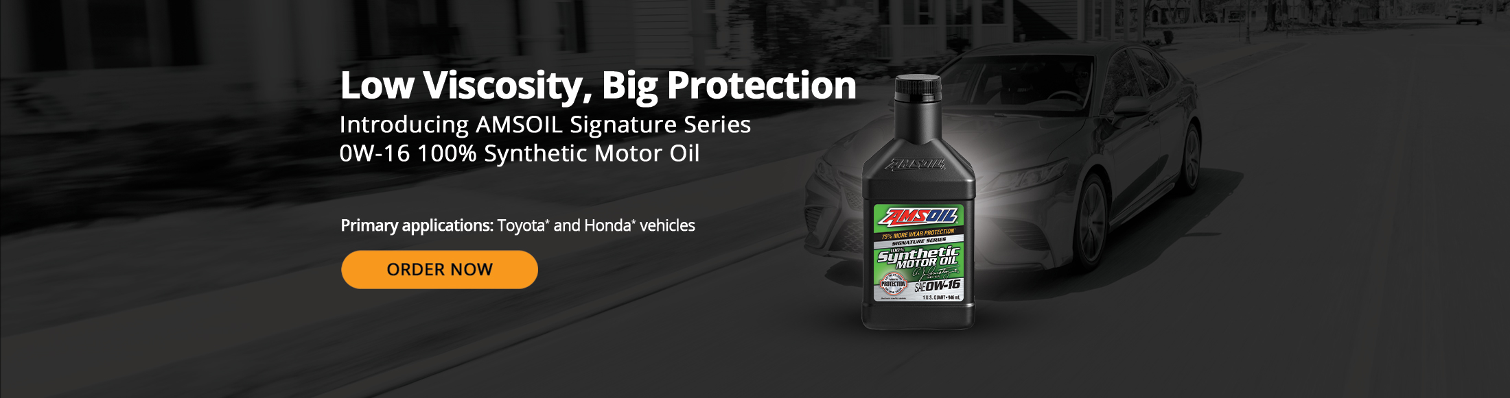 Low viscosity, big protection. Introducing AMSOIL Signature Series 0W-16 100% Synthetic Motor Oil. Primary Applications: Toyota* and Honda* vehicles. Order Now.