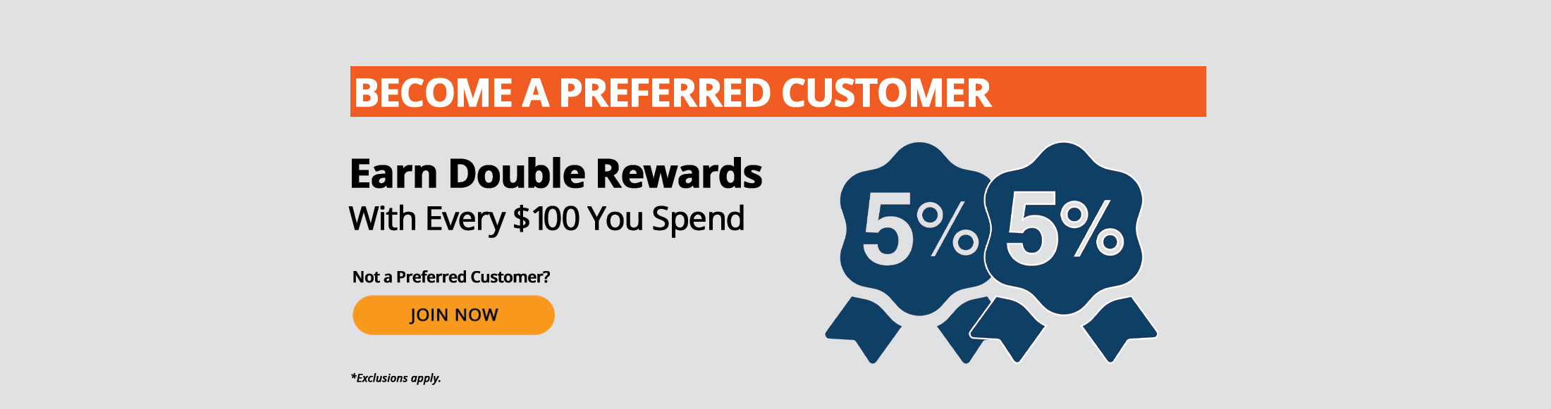 Preferred Customers earn double rewards with every $100 you spend, such as 5% + 5%. Not a preferred customer? Join now. *Exclusions apply.