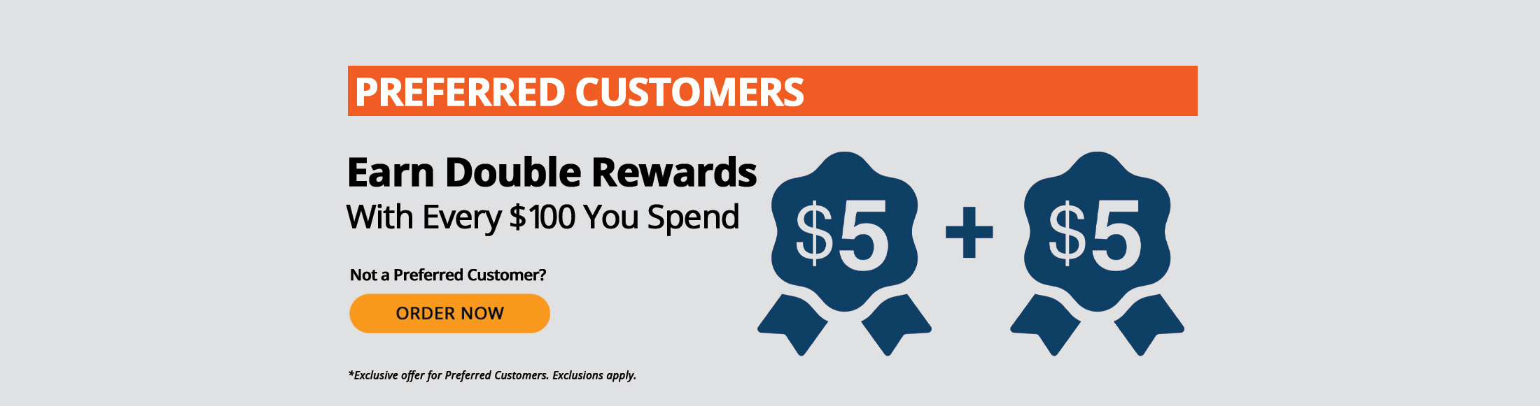 Preferred Customers earn double rewards with every $100 you spend, such as $5 + $5. Not a Preferred Customer? Order Now. *Exclusive offer for Preferred Customers. Exclusions apply.