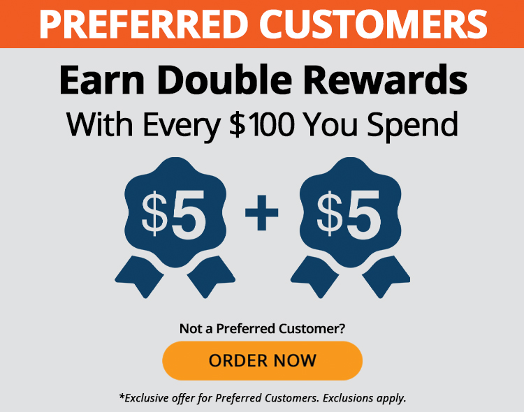 Preferred Customers earn double rewards with every $100 you spend, such as $5 + $5. Not a Preferred Customer? Order Now. *Exclusive offer for Preferred Customers. Exclusions apply.