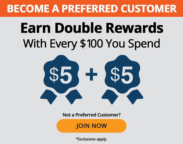 Preferred Customers earn double rewards with every $100 you spend, such as $5 + $5. Not a preferred customer? Join now. *Exclusions apply.